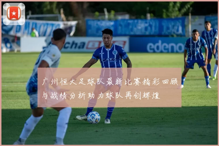 广州恒大足球队最新比赛精彩回顾与战绩分析助力球队再创辉煌