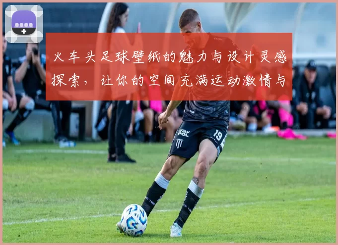 火车头足球壁纸的魅力与设计灵感探索，让你的空间充满运动激情与活力