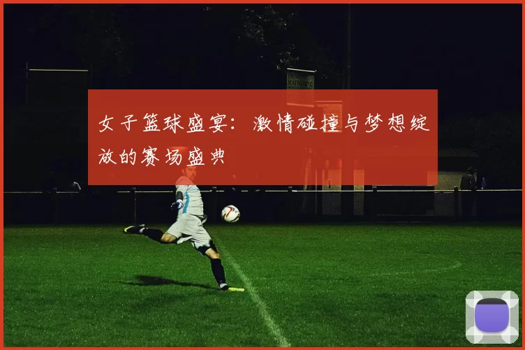 女子篮球盛宴：激情碰撞与梦想绽放的赛场盛典